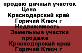 продаю дачный участок › Цена ­ 220 000 - Краснодарский край, Горячий Ключ г. Недвижимость » Земельные участки продажа   . Краснодарский край,Горячий Ключ г.